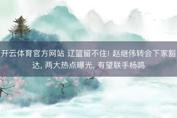 开云体育官方网站 辽篮留不住! 赵继伟转会下家豁达， 两大热点曝光， 有望联手杨鸣