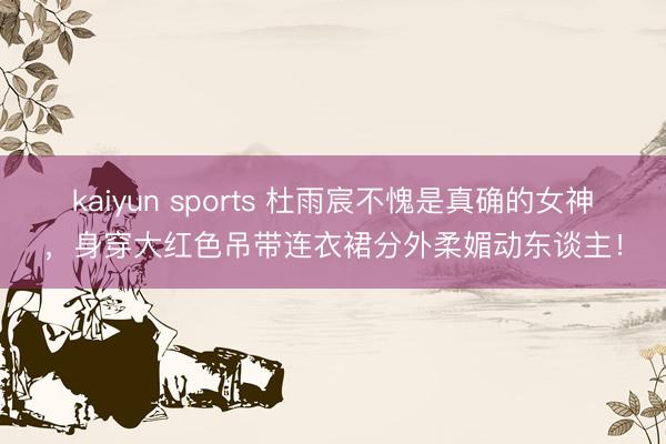 kaiyun sports 杜雨宸不愧是真确的女神，身穿大红色吊带连衣裙分外柔媚动东谈主！