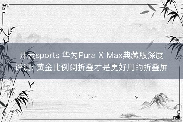 开云sports 华为Pura X Max典藏版深度评测: 黄金比例阔折叠才是更好用的折叠屏