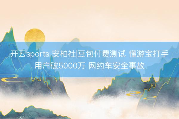开云sports 安柏社|豆包付费测试 懂游宝打手用户破5000万 网约车安全事故
