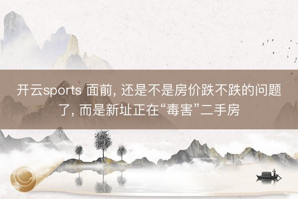 开云sports 面前, 还是不是房价跌不跌的问题了, 而是新址正在“毒害”二手房