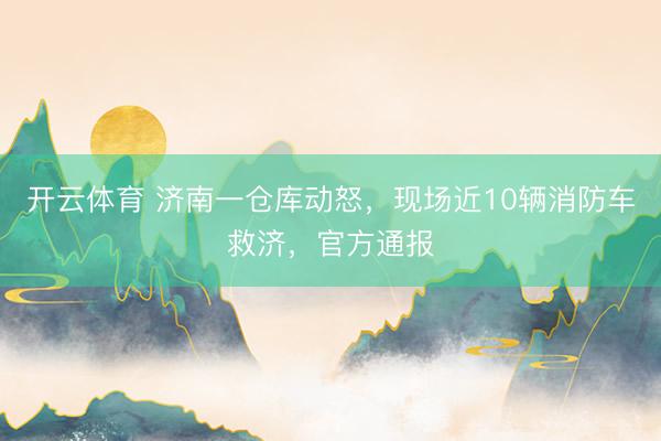 开云体育 济南一仓库动怒，现场近10辆消防车救济，官方通报